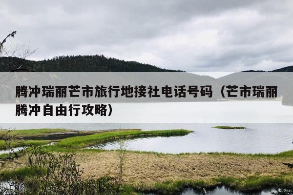 腾冲瑞丽芒市旅行地接社电话号码（芒市瑞丽腾冲自由行攻略）