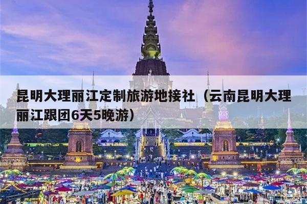 昆明大理丽江定制旅游地接社(云南昆明大理丽江跟团6天5晚游)