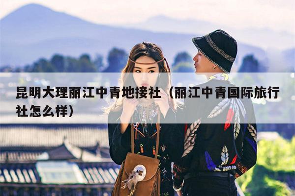 昆明大理丽江中青地接社（丽江中青国际旅行社怎么样）