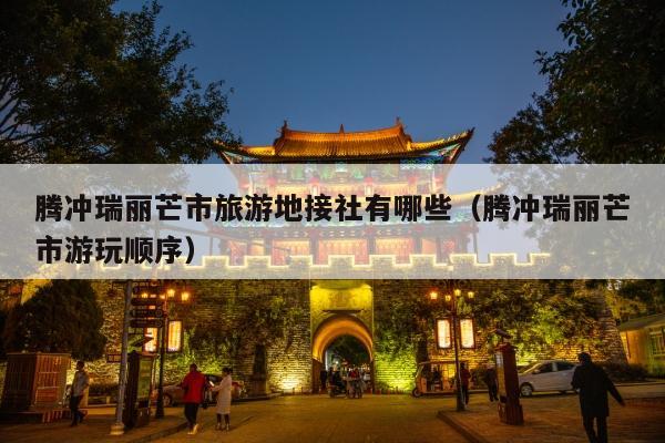 腾冲瑞丽芒市旅游地接社有哪些（腾冲瑞丽芒市游玩顺序）