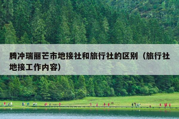 腾冲瑞丽芒市地接社和旅行社的区别（旅行社地接工作内容）