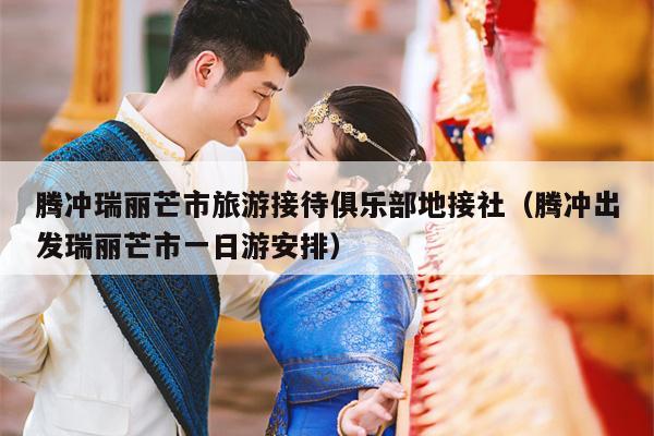 腾冲瑞丽芒市旅游接待俱乐部地接社（腾冲出发瑞丽芒市一日游安排）