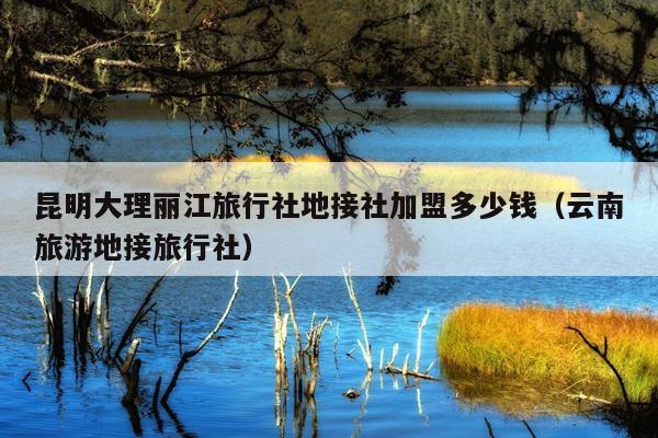 昆明大理丽江旅行社地接社加盟多少钱（云南旅游地接旅行社）