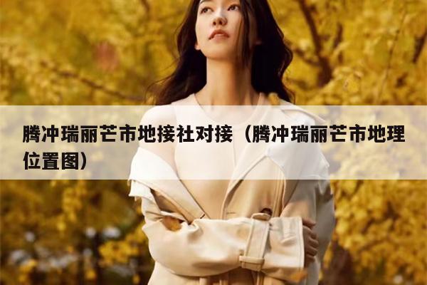 腾冲瑞丽芒市地接社对接（腾冲瑞丽芒市地理位置图）