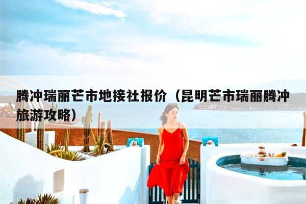 腾冲瑞丽芒市地接社报价（昆明芒市瑞丽腾冲旅游攻略）