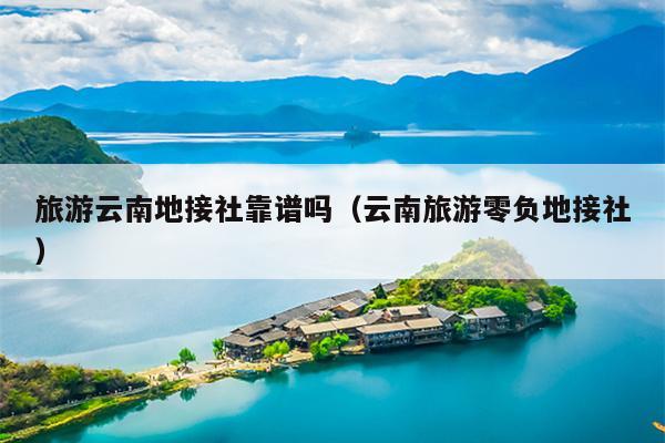 旅游云南地接社靠谱吗(云南旅游零负地接社)