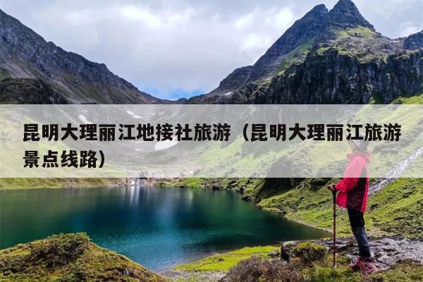 昆明大理丽江地接社旅游(昆明大理丽江旅游景点线路)