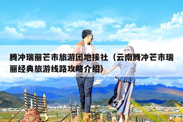 腾冲瑞丽芒市旅游团地接社（云南腾冲芒市瑞丽经典旅游线路攻略介绍）
