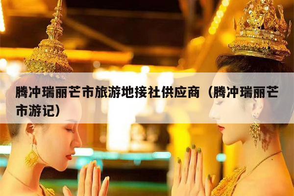 腾冲瑞丽芒市旅游地接社供应商（腾冲瑞丽芒市游记）