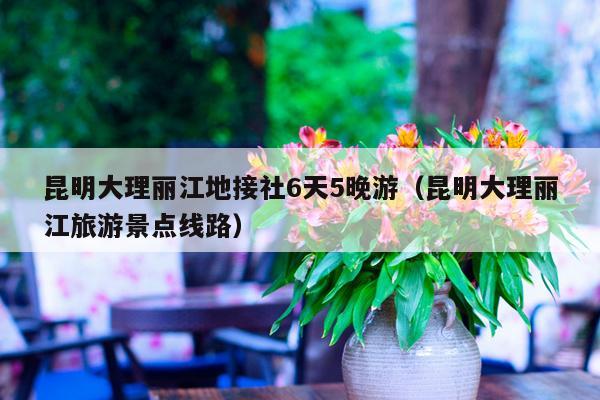 昆明大理丽江地接社6天5晚游（昆明大理丽江旅游景点线路）