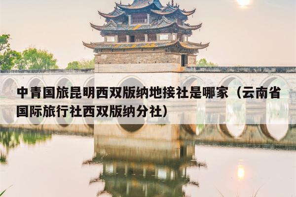 中青国旅昆明西双版纳地接社是哪家（云南省国际旅行社西双版纳分社）