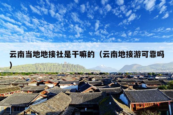 云南当地地接社是干嘛的（云南地接游可靠吗）