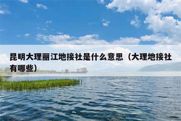 昆明大理丽江地接社是什么意思（大理地接社有哪些）
