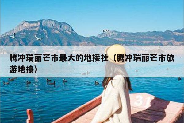 腾冲瑞丽芒市最大的地接社（腾冲瑞丽芒市旅游地接）