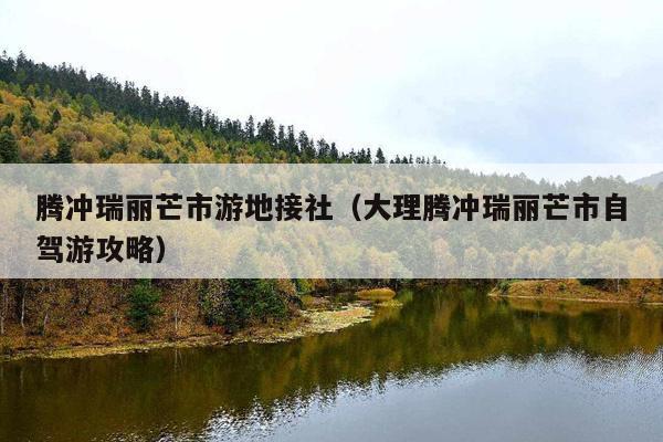 腾冲瑞丽芒市游地接社（大理腾冲瑞丽芒市自驾游攻略）