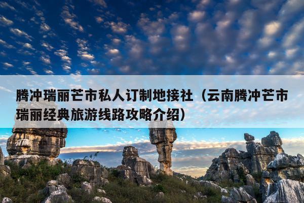 腾冲瑞丽芒市私人订制地接社（云南腾冲芒市瑞丽经典旅游线路攻略介绍）