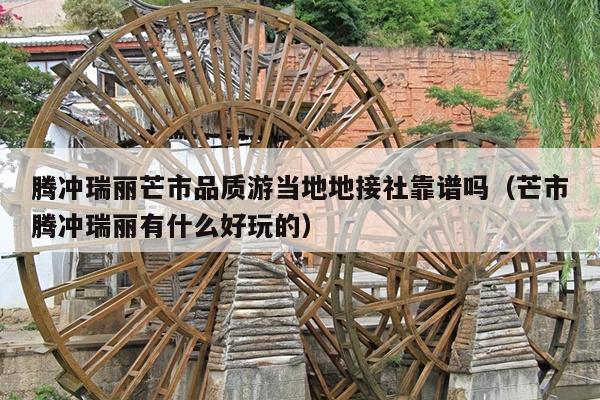 腾冲瑞丽芒市品质游当地地接社靠谱吗（芒市腾冲瑞丽有什么好玩的）