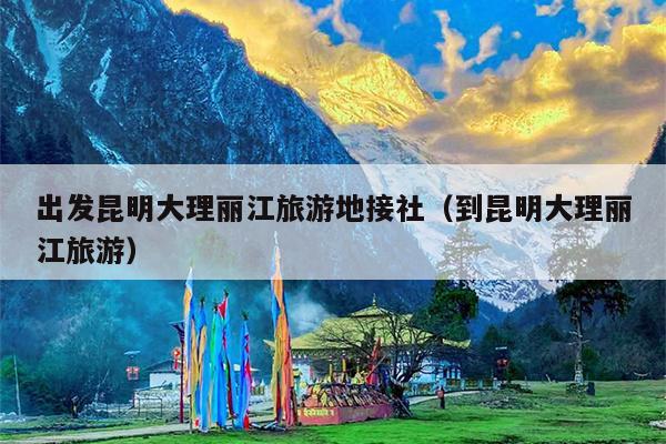 出发昆明大理丽江旅游地接社(到昆明大理丽江旅游)