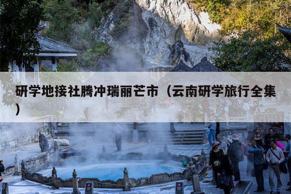 研学地接社腾冲瑞丽芒市（云南研学旅行全集）