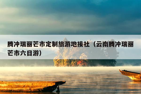 腾冲瑞丽芒市定制旅游地接社（云南腾冲瑞丽芒市六日游）