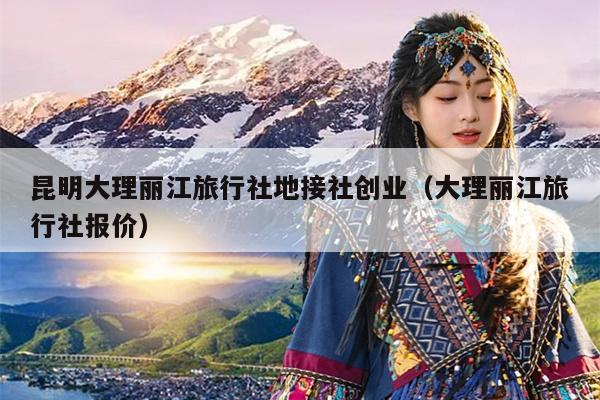 昆明大理丽江旅行社地接社创业(大理丽江旅行社报价)