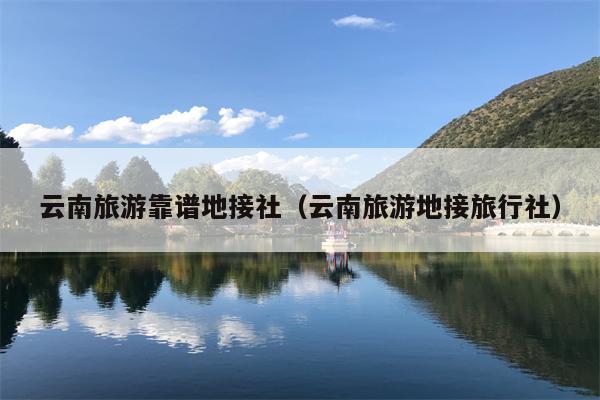 云南旅游靠谱地接社（云南旅游地接旅行社）