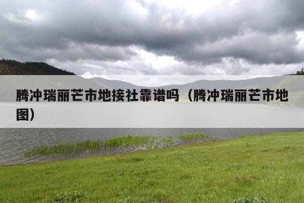 腾冲瑞丽芒市地接社靠谱吗（腾冲瑞丽芒市地图）