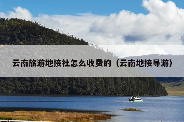 云南旅游地接社怎么收费的(云南地接导游)