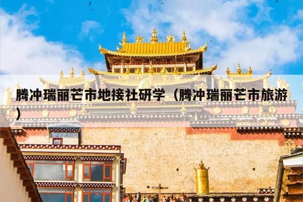 腾冲瑞丽芒市地接社研学（腾冲瑞丽芒市旅游）