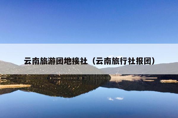 云南旅游团地接社(云南旅行社报团)