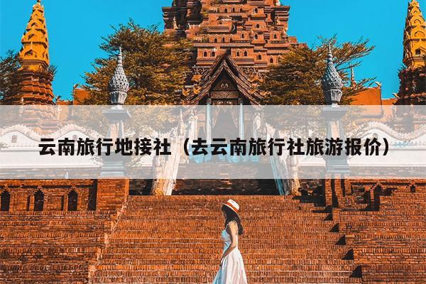 云南旅行地接社（去云南旅行社旅游报价）