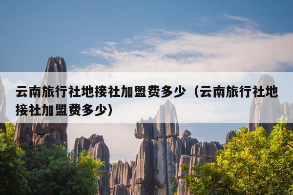 云南旅行社地接社加盟费多少（云南旅行社地接社加盟费多少）
