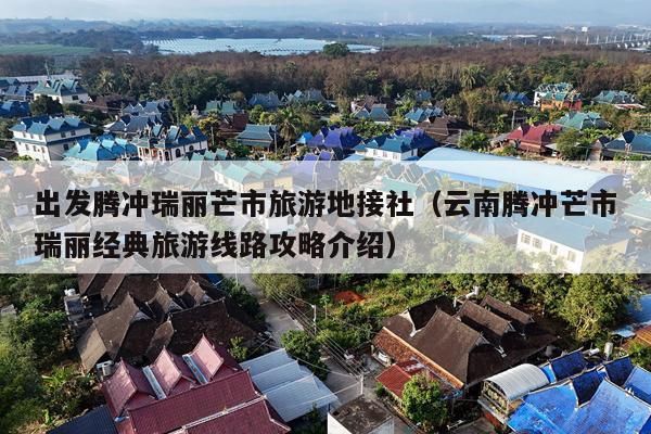 出发腾冲瑞丽芒市旅游地接社（云南腾冲芒市瑞丽经典旅游线路攻略介绍）