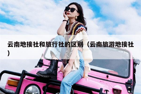 云南地接社和旅行社的区别(云南旅游地接社)