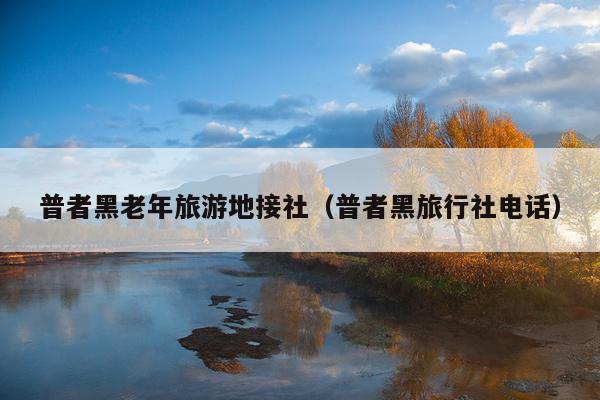 普者黑老年旅游地接社（普者黑旅行社电话）