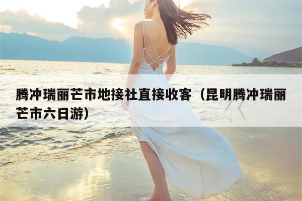 腾冲瑞丽芒市地接社直接收客（昆明腾冲瑞丽芒市六日游）