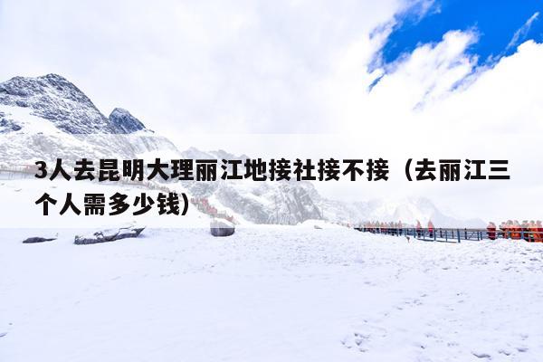3人去昆明大理丽江地接社接不接（去丽江三个人需多少钱）