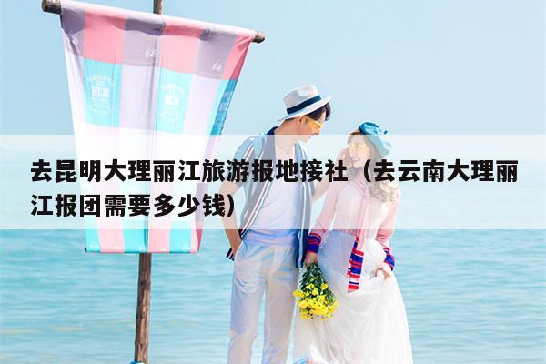 去昆明大理丽江旅游报地接社(去云南大理丽江报团需要多少钱)