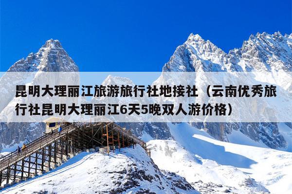 昆明大理丽江旅游旅行社地接社（云南优秀旅行社昆明大理丽江6天5晚双人游价格）