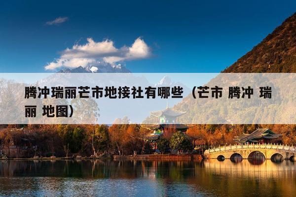 腾冲瑞丽芒市地接社有哪些（芒市 腾冲 瑞丽 地图）