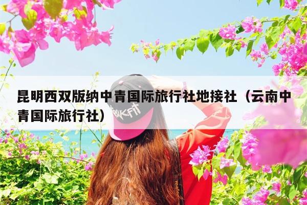 昆明西双版纳中青国际旅行社地接社（云南中青国际旅行社）