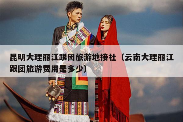 昆明大理丽江跟团旅游地接社（云南大理丽江跟团旅游费用是多少）