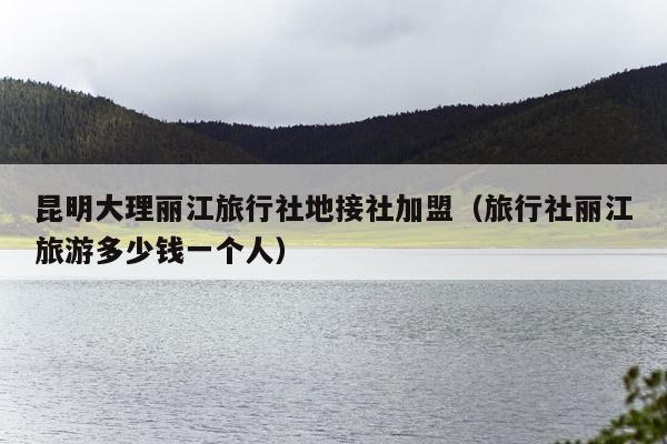 昆明大理丽江旅行社地接社加盟（旅行社丽江旅游多少钱一个人）
