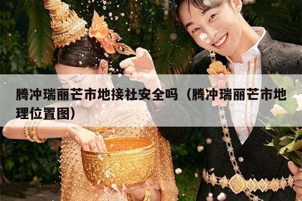 腾冲瑞丽芒市地接社安全吗（腾冲瑞丽芒市地理位置图）