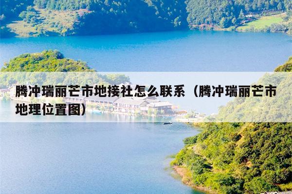 腾冲瑞丽芒市地接社怎么联系（腾冲瑞丽芒市地理位置图）