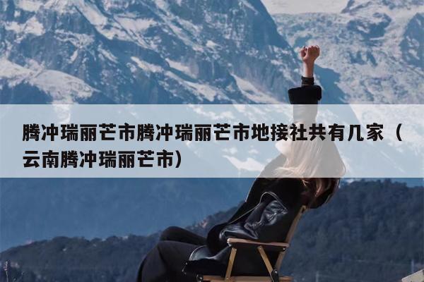 腾冲瑞丽芒市腾冲瑞丽芒市地接社共有几家（云南腾冲瑞丽芒市）