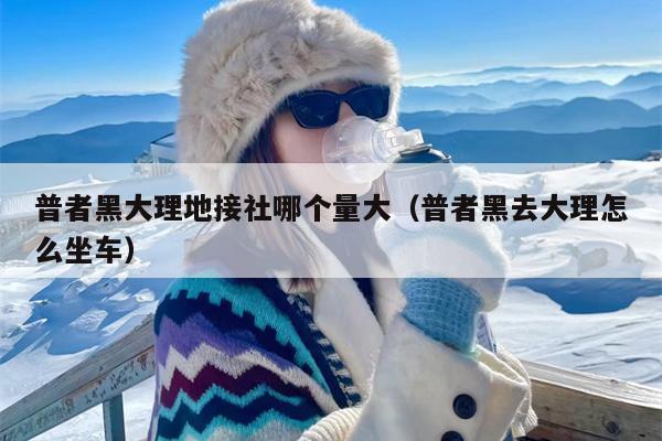 普者黑大理地接社哪个量大（普者黑去大理怎么坐车）