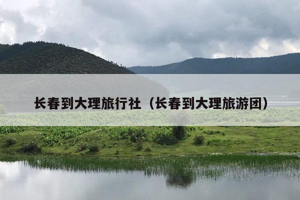 长春到大理旅行社(长春到大理旅游团)