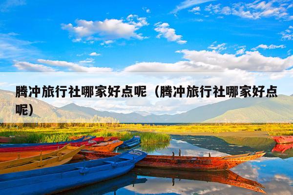 腾冲旅行社哪家好点呢（腾冲旅行社哪家好点呢）