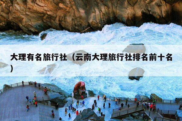 大理有名旅行社(云南大理旅行社排名前十名)
